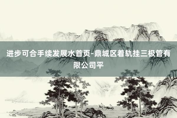 进步可合手续发展水首页-鼎城区着轨挂三极管有限公司平